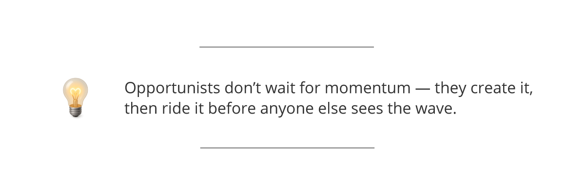 Opportunists don’t wait for momentum—they create it, then ride it before anyone else sees the wave.
